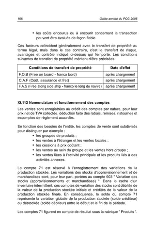 106                                                   Guide annoté du PCG 2005



         • les coûts encourus ou à encourir concernant la transaction
            peuvent être évalués de façon fiable.

Ces facteurs coïncident généralement avec le transfert de propriété au
terme légal, mais dans le cas contraire, c'est le transfert de risque,
avantages et contrôle indiqué ci-dessus qui l'emporte. Les conditions
suivantes de transfert de propriété méritent d'être précisées :

       Conditions de transfert de propriété                  Date d'effet
F.O.B (Free on board - franco bord)                       après chargement
C.A.F (Coût, assurance et fret)                           après chargement
F.A.S (Free along side ship - franco le long du navire)   après chargement



XI.113 Nomenclature et fonctionnement des comptes
Les ventes sont enregistrées au crédit des comptes par nature, pour leur
prix net de TVA collectée, déduction faite des rabais, remises, ristournes et
escomptes de règlement accordés.

En fonction des besoins de l'entité, les comptes de vente sont subdivisés
pour distinguer par exemple :
          • les groupes de produits ;
          • les ventes à l'étranger et les ventes locales ;
          • les cessions à prix coûtant ;
          • les ventes au sein du groupe et les ventes hors groupe ;
          • les ventes liées à l'activité principale et les produits liés à des
            activités annexes.

Le compte 71 est réservé à l'enregistrement des variations de la
production stockée. Les variations des stocks d'approvisionnement et de
marchandises sont, pour leur part, portées au compte 603 " Variation des
stocks (approvisionnements et marchandises) ". Dans le cadre d'un
inventaire intermittent, ces comptes de variation des stocks sont débités de
la valeur de la production stockée initiale et crédités de la valeur de la
production stockée finale. En conséquence, le solde du compte 71
représente la variation globale de la production stockée (solde créditeur)
ou déstockée (solde débiteur) entre le début et la fin de la période.

Les comptes 71 figurent en compte de résultat sous la rubrique “ Produits “.
 
