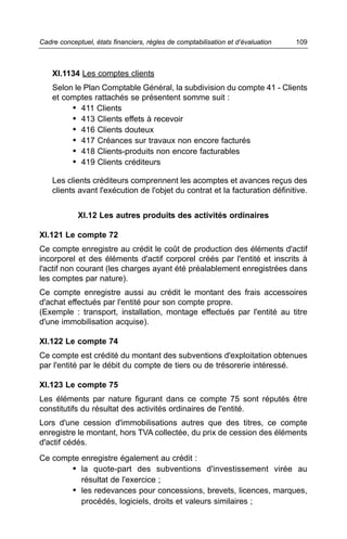 Cadre conceptuel, états financiers, règles de comptabilisation et d’évaluation   109



    XI.1134 Les comptes clients
    Selon le Plan Comptable Général, la subdivision du compte 41 - Clients
    et comptes rattachés se présentent somme suit :
         • 411 Clients
         • 413 Clients effets à recevoir
         • 416 Clients douteux
         • 417 Créances sur travaux non encore facturés
         • 418 Clients-produits non encore facturables
         • 419 Clients créditeurs

    Les clients créditeurs comprennent les acomptes et avances reçus des
    clients avant l'exécution de l'objet du contrat et la facturation définitive.


            XI.12 Les autres produits des activités ordinaires

XI.121 Le compte 72
Ce compte enregistre au crédit le coût de production des éléments d'actif
incorporel et des éléments d'actif corporel créés par l'entité et inscrits à
l'actif non courant (les charges ayant été préalablement enregistrées dans
les comptes par nature).
Ce compte enregistre aussi au crédit le montant des frais accessoires
d'achat effectués par l'entité pour son compte propre.
(Exemple : transport, installation, montage effectués par l'entité au titre
d'une immobilisation acquise).

XI.122 Le compte 74
Ce compte est crédité du montant des subventions d'exploitation obtenues
par l'entité par le débit du compte de tiers ou de trésorerie intéressé.

XI.123 Le compte 75
Les éléments par nature figurant dans ce compte 75 sont réputés être
constitutifs du résultat des activités ordinaires de l'entité.
Lors d'une cession d'immobilisations autres que des titres, ce compte
enregistre le montant, hors TVA collectée, du prix de cession des éléments
d'actif cédés.
Ce compte enregistre également au crédit :
       • la quote-part des subventions d'investissement virée au
          résultat de l'exercice ;
       • les redevances pour concessions, brevets, licences, marques,
          procédés, logiciels, droits et valeurs similaires ;
 