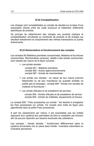 112                                                Guide annoté du PCG 2005



                         XI.22 Comptabilisation

Les charges sont comptabilisées au compte de résultat sur la base d'une
association directe entre les coûts encourus et l'obtention d'éléments
spécifiques de produits.
Ce principe de rattachement des charges aux produits implique la
comptabilisation simultanée ou combinée de produits et de charges qui
résultent directement et conjointement des mêmes transactions ou autres
événements.


         XI.23 Nomenclature et fonctionnement des comptes

Les comptes 60 (Matières premières consommées, Matières et fournitures
consommées, Marchandises vendues), relatifs à des achats consommés,
sont classés par nature de la façon suivante :
         • Les achats stockés :
              compte 601 - Matières premières
              compte 602 - Autres approvisionnements
              compte 607 - Achats de marchandises

         • Les achats non stockés : en raison de leur nature (comme
           l'électricité) ou de leur importance (la quantité achetée ne
           justifie pas le stockage) : compte 606 " Achats non stockés de
           matières et fournitures ".
         • Les achats d'études et de prestations de services :
              compte 604 - Achats d'études et de prestations de service
              compte 605 - Achats de matériels, équipements et travaux.

Le compte 608 " Frais accessoires sur achats " est destiné à enregistrer
les frais accessoires sur achats. Ce compte sera traité da façon plus
approfondie dans la partie Frais accessoires.

A part les classements par nature, il est souhaitable que les entités
disposent d'un système leur permettant de faire la ventilation par fonction
afin de pouvoir répondre aux besoins éventuels des utilisateurs.

Les comptes “ Achats stockés “ fonctionnent différemment selon le
système d'inventaire mis en place dans l'entité : inventaire intermittent ou
inventaire permanent.
 