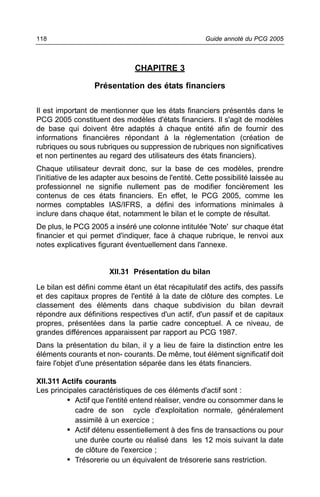 118                                                    Guide annoté du PCG 2005



                                CHAPITRE 3

                   Présentation des états financiers

Il est important de mentionner que les états financiers présentés dans le
PCG 2005 constituent des modèles d'états financiers. Il s'agit de modèles
de base qui doivent être adaptés à chaque entité afin de fournir des
informations financières répondant à la réglementation (création de
rubriques ou sous rubriques ou suppression de rubriques non significatives
et non pertinentes au regard des utilisateurs des états financiers).
Chaque utilisateur devrait donc, sur la base de ces modèles, prendre
l'initiative de les adapter aux besoins de l'entité. Cette possibilité laissée au
professionnel ne signifie nullement pas de modifier foncièrement les
contenus de ces états financiers. En effet, le PCG 2005, comme les
normes comptables IAS/IFRS, a défini des informations minimales à
inclure dans chaque état, notamment le bilan et le compte de résultat.
De plus, le PCG 2005 a inséré une colonne intitulée 'Note' sur chaque état
financier et qui permet d'indiquer, face à chaque rubrique, le renvoi aux
notes explicatives figurant éventuellement dans l'annexe.


                       XII.31 Présentation du bilan

Le bilan est défini comme étant un état récapitulatif des actifs, des passifs
et des capitaux propres de l'entité à la date de clôture des comptes. Le
classement des éléments dans chaque subdivision du bilan devrait
répondre aux définitions respectives d'un actif, d'un passif et de capitaux
propres, présentées dans la partie cadre conceptuel. A ce niveau, de
grandes différences apparaissent par rapport au PCG 1987.
Dans la présentation du bilan, il y a lieu de faire la distinction entre les
éléments courants et non- courants. De même, tout élément significatif doit
faire l'objet d'une présentation séparée dans les états financiers.

XII.311 Actifs courants
Les principales caractéristiques de ces éléments d'actif sont :
         • Actif que l'entité entend réaliser, vendre ou consommer dans le
            cadre de son cycle d'exploitation normale, généralement
            assimilé à un exercice ;
         • Actif détenu essentiellement à des fins de transactions ou pour
            une durée courte ou réalisé dans les 12 mois suivant la date
            de clôture de l'exercice ;
         • Trésorerie ou un équivalent de trésorerie sans restriction.
 