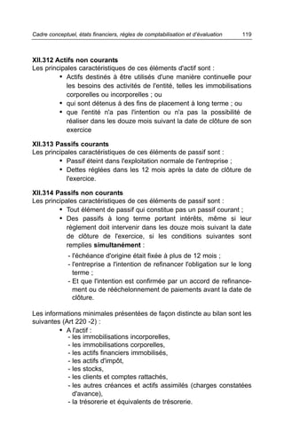 Cadre conceptuel, états financiers, règles de comptabilisation et d’évaluation   119



XII.312 Actifs non courants
Les principales caractéristiques de ces éléments d'actif sont :
         • Actifs destinés à être utilisés d'une manière continuelle pour
            les besoins des activités de l'entité, telles les immobilisations
            corporelles ou incorporelles ; ou
         • qui sont détenus à des fins de placement à long terme ; ou
         • que l'entité n'a pas l'intention ou n'a pas la possibilité de
            réaliser dans les douze mois suivant la date de clôture de son
            exercice

XII.313 Passifs courants
Les principales caractéristiques de ces éléments de passif sont :
         • Passif éteint dans l'exploitation normale de l'entreprise ;
         • Dettes réglées dans les 12 mois après la date de clôture de
            l'exercice.

XII.314 Passifs non courants
Les principales caractéristiques de ces éléments de passif sont :
         • Tout élément de passif qui constitue pas un passif courant ;
         • Des passifs à long terme portant intérêts, même si leur
            règlement doit intervenir dans les douze mois suivant la date
            de clôture de l'exercice, si les conditions suivantes sont
            remplies simultanément :
              - l'échéance d'origine était fixée à plus de 12 mois ;
              - l'entreprise a l'intention de refinancer l'obligation sur le long
                terme ;
              - Et que l'intention est confirmée par un accord de refinance-
                ment ou de rééchelonnement de paiements avant la date de
                clôture.

Les informations minimales présentées de façon distincte au bilan sont les
suivantes (Art 220 -2) :
         • A l'actif :
            - les immobilisations incorporelles,
            - les immobilisations corporelles,
            - les actifs financiers immobilisés,
            - les actifs d'impôt,
            - les stocks,
            - les clients et comptes rattachés,
            - les autres créances et actifs assimilés (charges constatées
              d'avance),
            - la trésorerie et équivalents de trésorerie.
 