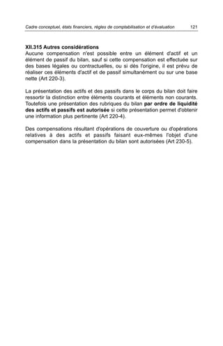 Cadre conceptuel, états financiers, règles de comptabilisation et d’évaluation   121



XII.315 Autres considérations
Aucune compensation n'est possible entre un élément d'actif et un
élément de passif du bilan, sauf si cette compensation est effectuée sur
des bases légales ou contractuelles, ou si dès l'origine, il est prévu de
réaliser ces éléments d'actif et de passif simultanément ou sur une base
nette (Art 220-3).

La présentation des actifs et des passifs dans le corps du bilan doit faire
ressortir la distinction entre éléments courants et éléments non courants.
Toutefois une présentation des rubriques du bilan par ordre de liquidité
des actifs et passifs est autorisée si cette présentation permet d'obtenir
une information plus pertinente (Art 220-4).

Des compensations résultant d'opérations de couverture ou d'opérations
relatives à des actifs et passifs faisant eux-mêmes l'objet d'une
compensation dans la présentation du bilan sont autorisées (Art 230-5).
 