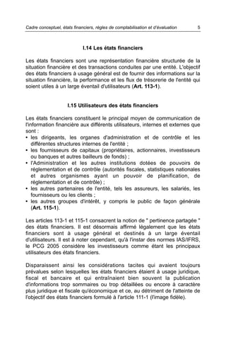 Cadre conceptuel, états financiers, règles de comptabilisation et d’évaluation   5



                             I.14 Les états financiers

Les états financiers sont une représentation financière structurée de la
situation financière et des transactions conduites par une entité. L'objectif
des états financiers à usage général est de fournir des informations sur la
situation financière, la performance et les flux de trésorerie de l'entité qui
soient utiles à un large éventail d'utilisateurs (Art. 113-1).


                     I.15 Utilisateurs des états financiers

Les états financiers constituent le principal moyen de communication de
l'information financière aux différents utilisateurs, internes et externes que
sont :
• les dirigeants, les organes d'administration et de contrôle et les
    différentes structures internes de l'entité ;
• les fournisseurs de capitaux (propriétaires, actionnaires, investisseurs
    ou banques et autres bailleurs de fonds) ;
• l'Administration et les autres institutions dotées de pouvoirs de
    réglementation et de contrôle (autorités fiscales, statistiques nationales
    et autres organismes ayant un pouvoir de planification, de
    réglementation et de contrôle) ;
• les autres partenaires de l'entité, tels les assureurs, les salariés, les
    fournisseurs ou les clients ;
• les autres groupes d'intérêt, y compris le public de façon générale
    (Art. 115-1).

Les articles 113-1 et 115-1 consacrent la notion de " pertinence partagée "
des états financiers. Il est désormais affirmé légalement que les états
financiers sont à usage général et destinés à un large éventail
d'utilisateurs. Il est à noter cependant, qu'à l'instar des normes IAS/IFRS,
le PCG 2005 considère les investisseurs comme étant les principaux
utilisateurs des états financiers.

Disparaissent ainsi les considérations tacites qui avaient toujours
prévalues selon lesquelles les états financiers étaient à usage juridique,
fiscal et bancaire et qui entraînaient bien souvent la publication
d'informations trop sommaires ou trop détaillées ou encore à caractère
plus juridique et fiscale qu'économique et ce, au détriment de l'atteinte de
l'objectif des états financiers formulé à l'article 111-1 (l'image fidèle).
 