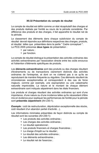 124                                                 Guide annoté du PCG 2005



               XII.32 Présentation du compte de résultat

Le compte de résultat est défini comme un état récapitulatif des charges et
des produits réalisés par l'entité au cours de la période considérée. Par
différence des produits et des charges, il fait apparaître le résultat net de
la période.
Le classement des éléments dans chaque subdivision du compte de
résultat devrait répondre aux définitions respectives des charges, produits,
et résultat telles que présentées dans la partie " Cadre conceptuel ".
Le PCG 2005 préconise deux types de présentation :
          • par nature ;
          • par fonction.
Le compte de résultat distingue la présentation des activités ordinaires des
activités extraordinaires par l'association directe entre les coûts encourus
et l'obtention d'éléments spécifiques de produits.

Les éléments extraordinaires sont des produits ou des charges résultant
d'événements ou de transactions clairement distincts des activités
ordinaires de l'entreprise, et dont on ne s'attend pas à ce qu'ils se
reproduisent de manière fréquente ou régulière. Ces éléments résultent de
circonstances exceptionnelles et correspondent à des cas de force
majeure, comme par exemple, une expropriation ou une catastrophe
naturelle imprévisible. La nature et le montant de chaque élément
extraordinaire sont indiqués séparément dans les états financiers.
Les produits et charges résultant des activités ordinaires qui sont d'une
importance, d'une nature ou d'une incidence telles qu'ils nécessitent d'être
mis en évidence pour expliquer les performances de l'entité pour la période
sont présentés séparément (Art 230-1).

Exemple : coût de restructuration, dépréciation exceptionnelle des stocks,
coût résultant d'un abandon partiel d'activité…).
Les informations minimales présentées de façon distincte au compte de
résultat sont les suivantes (Art 230-1):
          • Les produits des activités ordinaires ;
          • Les charges des activités ordinaires ;
          • Le résultat opérationnel ;
          • Les produits financiers et charges financières ;
          • La charge d'impôt sur le résultat ;
          • Le résultat des activités ordinaires ;
          • Les éléments extraordinaires ;
          • Le résultat net de l'exercice ;
 