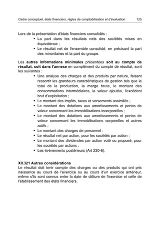 Cadre conceptuel, états financiers, règles de comptabilisation et d’évaluation   125



Lors de la présentation d'états financiers consolidés :
         • La part dans les résultats nets des sociétés mises en
            équivalence ;
         • Le résultat net de l'ensemble consolidé, en précisant la part
            des minoritaires et la part du groupe.

Les autres informations minimales présentées soit au compte de
résultat, soit dans l'annexe en complément du compte de résultat, sont
les suivantes :
          • Une analyse des charges et des produits par nature, faisant
            ressortir les grandeurs caractéristiques de gestion tels que le
            total de la production, la marge brute, le montant des
            consommations intermédiaires, la valeur ajoutée, l'excédent
            brut d'exploitation ;
          • Le montant des impôts, taxes et versements assimilés ;
          • Le montant des dotations aux amortissements et pertes de
            valeur concernant les immobilisations incorporelles ;
          • Le montant des dotations aux amortissements et pertes de
            valeur concernant les immobilisations corporelles et autres
            actifs ;
          • Le montant des charges de personnel ;
          • Le résultat net par action, pour les sociétés par action ;
          • Le montant des dividendes par action voté ou proposé, pour
            les sociétés par actions ;
          • Les évènements postérieurs (Art 230-6).


XII.321 Autres considérations
Le résultat doit tenir compte des charges ou des produits qui ont pris
naissance au cours de l'exercice ou au cours d'un exercice antérieur,
même s'ils sont connus entre la date de clôture de l'exercice et celle de
l'établissement des états financiers.
 