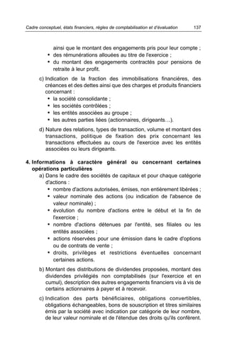 Cadre conceptuel, états financiers, règles de comptabilisation et d’évaluation   137



              ainsi que le montant des engagements pris pour leur compte ;
           • des rémunérations allouées au titre de l'exercice ;
           • du montant des engagements contractés pour pensions de
              retraite à leur profit.
      c) Indication de la fraction des immobilisations financières, des
         créances et des dettes ainsi que des charges et produits financiers
         concernant :
          • la société consolidante ;
          • les sociétés contrôlées ;
          • les entités associées au groupe ;
          • les autres parties liées (actionnaires, dirigeants…).
      d) Nature des relations, types de transaction, volume et montant des
         transactions, politique de fixation des prix concernant les
         transactions effectuées au cours de l'exercice avec les entités
         associées ou leurs dirigeants.

4. Informations à caractère général ou concernant certaines
   opérations particulières
      a) Dans le cadre des sociétés de capitaux et pour chaque catégorie
         d'actions :
          • nombre d'actions autorisées, émises, non entièrement libérées ;
          • valeur nominale des actions (ou indication de l'absence de
            valeur nominale) ;
          • évolution du nombre d'actions entre le début et la fin de
            l'exercice ;
          • nombre d'actions détenues par l'entité, ses filiales ou les
            entités associées ;
          • actions réservées pour une émission dans le cadre d'options
            ou de contrats de vente ;
          • droits, privilèges et restrictions éventuelles concernant
            certaines actions.
      b) Montant des distributions de dividendes proposées, montant des
         dividendes privilégiés non comptabilisés (sur l'exercice et en
         cumul), description des autres engagements financiers vis à vis de
         certains actionnaires à payer et à recevoir.
      c) Indication des parts bénéficiaires, obligations convertibles,
         obligations échangeables, bons de souscription et titres similaires
         émis par la société avec indication par catégorie de leur nombre,
         de leur valeur nominale et de l'étendue des droits qu'ils confèrent.
 