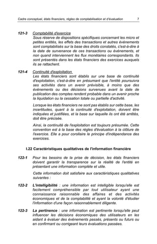 Cadre conceptuel, états financiers, règles de comptabilisation et d’évaluation   7



121-3     Comptabilité d'exercice
          Sous réserve de dispositions spécifiques concernant les micro et
          petites entités, les effets des transactions et autres événements
          sont comptabilisés sur la base des droits constatés, c'est-à-dire à
          la date de survenance de ces transactions ou événements, et
          non quand interviennent les flux monétaires correspondants. Ils
          sont présentés dans les états financiers des exercices auxquels
          ils se rattachent.

121-4     Continuité d'exploitation
          Les états financiers sont établis sur une base de continuité
          d'exploitation, c'est-à-dire en présumant que l'entité poursuivra
          ses activités dans un avenir prévisible, à moins que des
          événements ou des décisions survenues avant la date de
          publication des comptes rendent probable dans un avenir proche
          la liquidation ou la cessation totale ou partielle d'activité.
           Lorsque les états financiers ne sont pas établis sur cette base, les
           incertitudes, quant à la continuité d'exploitation, doivent être
           indiquées et justifiées, et la base sur laquelle ils ont été arrêtés,
           doit être précisée.
           Ainsi, la continuité de l'exploitation est toujours présumée. Cette
           convention est à la base des règles d'évaluation à la clôture de
           l'exercice. Elle a pour corollaire le principe d'indépendance des
           exercices.

      I.22 Caractéristiques qualitatives de l'information financière

122-1     Pour les besoins de la prise de décision, les états financiers
          doivent garantir la transparence sur la réalité de l'entité en
          présentant une information complète et utile.
           Cette information doit satisfaire aux caractéristiques qualitatives
           suivantes :

122-2     L'intelligibilité : une information est intelligible lorsqu'elle est
          facilement compréhensible par tout utilisateur ayant une
          connaissance raisonnable des affaires et des activités
          économiques et de la comptabilité et ayant la volonté d'étudier
          l'information d'une façon raisonnablement diligente.

122-3     La pertinence : une information est pertinente lorsqu'elle peut
          influencer les décisions économiques des utilisateurs en les
          aidant à évaluer des événements passés, présents ou futurs ou
          en confirmant ou corrigeant leurs évaluations passées.
 