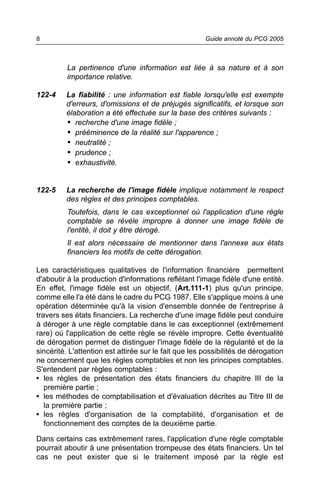 8                                                      Guide annoté du PCG 2005



          La pertinence d'une information est liée à sa nature et à son
          importance relative.

122-4    La fiabilité : une information est fiable lorsqu'elle est exempte
         d'erreurs, d'omissions et de préjugés significatifs, et lorsque son
         élaboration a été effectuée sur la base des critères suivants :
         • recherche d'une image fidèle ;
         • prééminence de la réalité sur l'apparence ;
         • neutralité ;
         • prudence ;
         • exhaustivité.


122-5    La recherche de l'image fidèle implique notamment le respect
         des règles et des principes comptables.
          Toutefois, dans le cas exceptionnel où l'application d'une règle
          comptable se révèle impropre à donner une image fidèle de
          l'entité, il doit y être dérogé.
          Il est alors nécessaire de mentionner dans l'annexe aux états
          financiers les motifs de cette dérogation.

Les caractéristiques qualitatives de l'information financière permettent
d'aboutir à la production d'informations reflétant l'image fidèle d'une entité.
En effet, l'image fidèle est un objectif, (Art.111-1) plus qu'un principe,
comme elle l'a été dans le cadre du PCG 1987. Elle s'applique moins à une
opération déterminée qu'à la vision d'ensemble donnée de l'entreprise à
travers ses états financiers. La recherche d'une image fidèle peut conduire
à déroger à une règle comptable dans le cas exceptionnel (extrêmement
rare) où l'application de cette règle se révèle impropre. Cette éventualité
de dérogation permet de distinguer l'image fidèle de la régularité et de la
sincérité. L'attention est attirée sur le fait que les possibilités de dérogation
ne concernent que les règles comptables et non les principes comptables.
S'entendent par règles comptables :
• les règles de présentation des états financiers du chapitre III de la
   première partie ;
• les méthodes de comptabilisation et d'évaluation décrites au Titre III de
   la première partie ;
• les règles d'organisation de la comptabilité, d'organisation et de
   fonctionnement des comptes de la deuxième partie.

Dans certains cas extrêmement rares, l'application d'une règle comptable
pourrait aboutir à une présentation trompeuse des états financiers. Un tel
cas ne peut exister que si le traitement imposé par la règle est
 