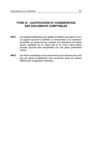 Organisation de la comptabilité                                           163




        TITRE IV - JUSTIFICATION ET CONSERVATION
              DES DOCUMENTS COMPTABLES



440-1      Les pièces justificatives sont datées et établies sur papier ou sur
           un support assurant la fiabilité, la conservation et la restitution
           éventuelle sur papier de leur contenu. Les opérations de même
           nature, réalisées en un même lieu et au cours d'une même
           journée, peuvent être récapitulées sur une pièce justificative
           unique.

440-2      Les livres comptables ou les documents qui en tiennent lieu ainsi
           que les pièces justificatives sont conservés selon les durées
           définies par la législation nationale.
 
