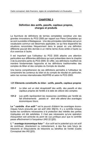 Cadre conceptuel, états financiers, règles de comptabilisation et d’évaluation   13



                                   CHAPITRE 3

          Définition des actifs, passifs, capitaux propres,
                        charges et produits


La fourniture de définitions de termes comptables constitue une des
grandes innovations du PCG 2005 par rapport aux Plans Comptables qui
se sont succédés à Madagascar. Une des principales retombées est qu'un
vocabulaire commun est désormais applicable, ce qui fera disparaître les
situations rencontrées fréquemment dans le passé où une définition
différente pouvait être donnée à un même terme d'une entité à l'autre ou
d'un exercice à l'autre.
Il est important que l'utilisateur du PCG 2005 attache une attention
particulière aux différentes définitions qui sont présentées dans le chapitre
3 de la première partie du PCG 2005. En effet, ces définitions modifient de
manière fondamentale l'approche et les définitions traditionnelles des
comptes de Bilan et des comptes du Compte de résultat.
Une bonne compréhension de ces définitions permettra à l'utilisateur de
comprendre les contenus du bilan et du compte de résultat en particulier,
selon les normes internationales IAS/IFRS et selon le PCG 2005.


I.31 Eléments constitutifs du bilan : actifs, passifs, capitaux propres

131-1     Le bilan est un état récapitulatif des actifs, des passifs et des
          capitaux propres de l'entité à la date de clôture des comptes.

131-2     Les actifs représentent les ressources contrôlées par l'entité du
          fait d'événements passés et dont elle attend des avantages
          économiques futurs.

Le " contrôle d'un actif " est le pouvoir d'obtenir les avantages écono-
miques futurs procurés par cet actif (IAS 39§10). Il y a contrôle lorsque
toutes les conditions nécessaires à la protection des intérêts des parties
impliquées ont été satisfaites. Il n'est pas nécessaire qu'une opération
d'acquisition soit achevée du point de vue juridique pour que le contrôle
passe effectivement à l'acquéreur (IAS 22 §20).
L' " avantage économique futur " d'un actif est le potentiel qu'a cet actif
de contribuer, directement ou indirectement, à des flux nets futurs de
trésorerie et d'équivalents de trésorerie au bénéfice de l'entité (Cadre
Conceptuel des IAS §53).
 