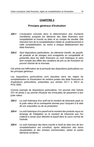 Cadre conceptuel, états financiers, règles de comptabilisation et d’évaluation   19



                                   CHAPITRE 2

                     Principes généraux d'évaluation


320-1     L'évaluation consiste dans la détermination des montants
          monétaires auxquels les éléments des états financiers sont
          comptabilisés et inscrits au bilan et au compte de résultat. Elle
          intervient lors de la comptabilisation initiale et, postérieurement à
          cette comptabilisation, au moins à chaque établissement des
          états financiers.

320-2     Sauf dispositions particulières, les éléments d'actifs, de passifs,
          de produits et de charges sont enregistrés en comptabilité et
          présentés dans les états financiers au coût historique et sans
          tenir compte des effets des variations de prix ou de l'évolution du
          pouvoir d'achat de la monnaie.

Cet article est l'affirmation de la primauté des dispositions particulières sur
les principes généraux.

Les dispositions particulières sont stipulées dans les règles de
comptabilisation et d'évaluation de certains postes des états financiers et
d'opérations particulières, présentées aux articles 331-1 à 355-3 du
PCG 2005.

Comme exemple de dispositions particulières, l'on pourrait citer l'article
331-16 alinéa 2 qui permet d'évaluer les immeubles de placement à leur
juste valeur.

320-3     Le coût historique d'un actif est le montant de trésorerie payé ou
          la juste valeur de la contrepartie donnée pour l'acquérir à la date
          de son acquisition ou de sa production.

320-4     Le coût historique d'un passif est le montant des produits reçus en
          échange de l'obligation ou le montant de trésorerie que l'on
          s'attend à verser pour éteindre le passif dans le cours normal de
          l'activité.

320-5     Le coût historique des biens inscrits à l'actif du bilan lors de leur
          comptabilisation est constitué, après déduction des taxes
          récupérables et des remises commerciales, rabais et autres
          éléments similaires :
 