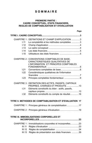 SOMMAIRE


                      PREMIERE PARTIE :
             CADRE CONCEPTUEL, ETATS FINANCIERS,
          REGLES DE COMPTABILISATION ET D'EVALUATION

                                                                                             Page

TITRE I. CADRE CONCEPTUEL ..............................................................3
    CHAPITRE 1        : DEFINITIONS ET CHAMP D'APPLICATION ..............3
          I.11          La comptabilité et les méthodes comptables ..............3
          I.12          Champ d'application ....................................................4
          I.13          Le cadre conceptuel ....................................................4
          I.14          Les états financiers ......................................................5
          I.15          Utilisateurs des états financiers ..................................5

    CHAPITRE 2 : CONVENTIONS COMPTABLES DE BASE,
                 CARACTERISTIQUES QUALITATIVES DE
                 L'INFORMATION ET PRINCIPES COMPTABLES
                 FONDAMENTAUX ......................................................6
          I.21 Conventions comptables de base................................6
          I.22 Caractéristiques qualitatives de l'information
                 financière ....................................................................7
          I.23 Principes comptables fondamentaux ..........................9

    CHAPITRE 3 : DEFINITION DES ACTIFS, PASSIFS, CAPITAUX
                 PROPRES, CHARGES ET PRODUITS ....................13
          I.31 Eléments constitutifs du bilan : actifs, passifs,
                 capitaux propres ........................................................13
          I.32 Eléments constitutifs du compte de résultat ..............16


TITRE II. METHODES DE COMPTABILISATION ET D'EVALUATION 17

    CHAPITRE 1 : Principes généraux de comptabilisation....................17

    CHAPITRE 2 : Principes généraux d'évaluation................................19


TITRE III. IMMOBILISATIONS CORPORELLES ET
           INCORPORELLES..................................................................23
    CHAPITRE 1 :        Immobilisations corporelles et incorporelles..............23
          III.11        Règles d'évaluation ..................................................23
          III.12        Règles de comptabilisation ......................................34
          III.13        Règles de présentation aux états financiers ............39
 