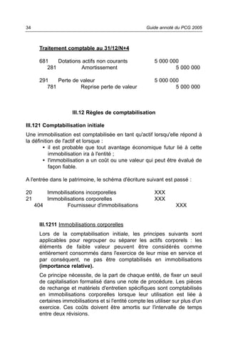 34                                                     Guide annoté du PCG 2005



       Traitement comptable au 31/12/N+4

       681    Dotations actifs non courants                5 000 000
          281           Amortissement                              5 000 000

       291    Perte de valeur                              5 000 000
          781          Reprise perte de valeur                     5 000 000



                      III.12 Règles de comptabilisation

III.121 Comptabilisation initiale
Une immobilisation est comptabilisée en tant qu'actif lorsqu'elle répond à
la définition de l'actif et lorsque :
        • il est probable que tout avantage économique futur lié à cette
           immobilisation ira à l'entité ;
        • l'immobilisation a un coût ou une valeur qui peut être évalué de
           façon fiable.

A l'entrée dans le patrimoine, le schéma d'écriture suivant est passé :

20       Immobilisations incorporelles                     XXX
21       Immobilisations corporelles                       XXX
     404         Fournisseur d'immobilisations                       XXX


       III.1211 Immobilisations corporelles
       Lors de la comptabilisation initiale, les principes suivants sont
       applicables pour regrouper ou séparer les actifs corporels : les
       éléments de faible valeur peuvent être considérés comme
       entièrement consommés dans l'exercice de leur mise en service et
       par conséquent, ne pas être comptabilisés en immobilisations
       (importance relative).
       Ce principe nécessite, de la part de chaque entité, de fixer un seuil
       de capitalisation formalisé dans une note de procédure. Les pièces
       de rechange et matériels d'entretien spécifiques sont comptabilisés
       en immobilisations corporelles lorsque leur utilisation est liée à
       certaines immobilisations et si l'entité compte les utiliser sur plus d'un
       exercice. Ces coûts doivent être amortis sur l'intervalle de temps
       entre deux révisions.
 