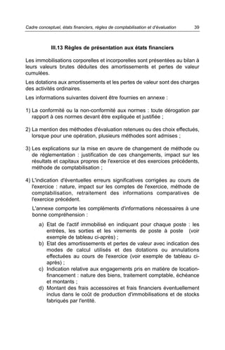 Cadre conceptuel, états financiers, règles de comptabilisation et d’évaluation   39



             III.13 Règles de présentation aux états financiers

Les immobilisations corporelles et incorporelles sont présentées au bilan à
leurs valeurs brutes déduites des amortissements et pertes de valeur
cumulées.
Les dotations aux amortissements et les pertes de valeur sont des charges
des activités ordinaires.
Les informations suivantes doivent être fournies en annexe :

1) La conformité ou la non-conformité aux normes : toute dérogation par
   rapport à ces normes devant être expliquée et justifiée ;

2) La mention des méthodes d'évaluation retenues ou des choix effectués,
   lorsque pour une opération, plusieurs méthodes sont admises ;

3) Les explications sur la mise en œuvre de changement de méthode ou
   de réglementation : justification de ces changements, impact sur les
   résultats et capitaux propres de l'exercice et des exercices précédents,
   méthode de comptabilisation ;

4) L'indication d'éventuelles erreurs significatives corrigées au cours de
   l'exercice : nature, impact sur les comptes de l'exercice, méthode de
   comptabilisation, retraitement des informations comparatives de
   l'exercice précédent.
   L'annexe comporte les compléments d'informations nécessaires à une
   bonne compréhension :
      a) Etat de l'actif immobilisé en indiquant pour chaque poste : les
         entrées, les sorties et les virements de poste à poste (voir
         exemple de tableau ci-après) ;
      b) Etat des amortissements et pertes de valeur avec indication des
         modes de calcul utilisés et des dotations ou annulations
         effectuées au cours de l'exercice (voir exemple de tableau ci-
         après) ;
      c) Indication relative aux engagements pris en matière de location-
         financement : nature des biens, traitement comptable, échéance
         et montants ;
      d) Montant des frais accessoires et frais financiers éventuellement
         inclus dans le coût de production d'immobilisations et de stocks
         fabriqués par l'entité.
 