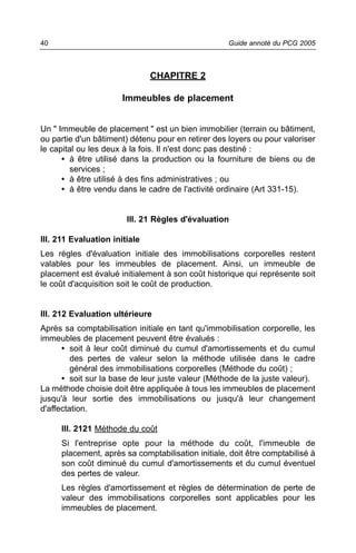 40                                                 Guide annoté du PCG 2005



                               CHAPITRE 2

                       Immeubles de placement


Un " Immeuble de placement " est un bien immobilier (terrain ou bâtiment,
ou partie d'un bâtiment) détenu pour en retirer des loyers ou pour valoriser
le capital ou les deux à la fois. Il n'est donc pas destiné :
      • à être utilisé dans la production ou la fourniture de biens ou de
         services ;
      • à être utilisé à des fins administratives ; ou
      • à être vendu dans le cadre de l'activité ordinaire (Art 331-15).


                        III. 21 Règles d'évaluation

III. 211 Evaluation initiale
Les règles d'évaluation initiale des immobilisations corporelles restent
valables pour les immeubles de placement. Ainsi, un immeuble de
placement est évalué initialement à son coût historique qui représente soit
le coût d'acquisition soit le coût de production.


III. 212 Evaluation ultérieure
Après sa comptabilisation initiale en tant qu'immobilisation corporelle, les
immeubles de placement peuvent être évalués :
      • soit à leur coût diminué du cumul d'amortissements et du cumul
         des pertes de valeur selon la méthode utilisée dans le cadre
         général des immobilisations corporelles (Méthode du coût) ;
      • soit sur la base de leur juste valeur (Méthode de la juste valeur).
La méthode choisie doit être appliquée à tous les immeubles de placement
jusqu'à leur sortie des immobilisations ou jusqu'à leur changement
d'affectation.

     III. 2121 Méthode du coût
     Si l'entreprise opte pour la méthode du coût, l'immeuble de
     placement, après sa comptabilisation initiale, doit être comptabilisé à
     son coût diminué du cumul d'amortissements et du cumul éventuel
     des pertes de valeur.
     Les règles d'amortissement et règles de détermination de perte de
     valeur des immobilisations corporelles sont applicables pour les
     immeubles de placement.
 