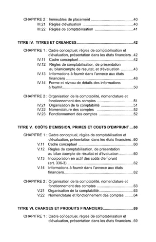 CHAPITRE 2 : Immeubles de placement ..........................................40
          III.21 Règles d'évaluation ..................................................40
          III.22 Règles de comptabilisation ......................................41


TITRE IV. TITRES ET CREANCES........................................................42

    CHAPITRE 1 : Cadre conceptuel, règles de comptabilisation et
                 d'évaluation, présentation dans les états financiers ..42
          IV.11 Cadre conceptuel ......................................................42
          IV.12 Règles de comptabilisation, de présentation
                 au bilan/compte de résultat, et d'évaluation ............43
          IV.13 Informations à fournir dans l'annexe aux états
                 financiers ..................................................................48
          IV.14 Forme et niveau de détails des informations
                 à fournir......................................................................50

    CHAPITRE 2 : Organisation de la comptabilité, nomenclature et
                 fonctionnement des comptes ....................................51
          IV.21 Organisation de la comptabilité ................................51
          IV.22 Nomenclature des comptes ....................................52
          IV.23 Fonctionnement des comptes ..................................52


TITRE V. COÛTS D'EMISSION, PRIMES ET COUTS D'EMPRUNT ....60

    CHAPITRE 1 : Cadre conceptuel, règles de comptabilisation et
                 d'évaluation, présentation dans les états financiers ..60
          V.11 Cadre conceptuel ......................................................60
          V.12 Règles de comptabilisation, de présentation
                 au bilan /compte de résultat et d'évaluation ..............60
          V.13 Incorporation en actif des coûts d'emprunt
                 (art. 336-3) ................................................................62
          V.14 Informations à fournir dans l'annexe aux états
                 financiers....................................................................62

    CHAPITRE 2 : Organisation de la comptabilité, nomenclature et
                 fonctionnement des comptes ....................................63
          V.21 Organisation de la comptabilité..................................63
          V.22 Nomenclature et fonctionnement des comptes ........64


TITRE VI. CHARGES ET PRODUITS FINANCIERS..............................69

    CHAPITRE 1 : Cadre conceptuel, règles de comptabilisation et
                 d'évaluation, présentation dans les états financiers ..69
 