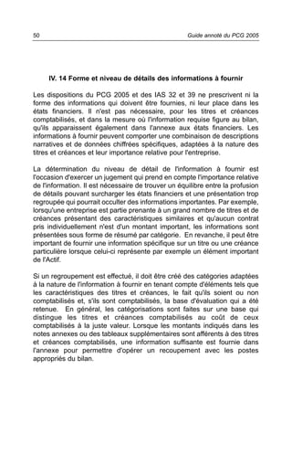 50                                                   Guide annoté du PCG 2005




     IV. 14 Forme et niveau de détails des informations à fournir

Les dispositions du PCG 2005 et des IAS 32 et 39 ne prescrivent ni la
forme des informations qui doivent être fournies, ni leur place dans les
états financiers. Il n'est pas nécessaire, pour les titres et créances
comptabilisés, et dans la mesure où l'information requise figure au bilan,
qu'ils apparaissent également dans l'annexe aux états financiers. Les
informations à fournir peuvent comporter une combinaison de descriptions
narratives et de données chiffrées spécifiques, adaptées à la nature des
titres et créances et leur importance relative pour l'entreprise.

La détermination du niveau de détail de l'information à fournir est
l'occasion d'exercer un jugement qui prend en compte l'importance relative
de l'information. Il est nécessaire de trouver un équilibre entre la profusion
de détails pouvant surcharger les états financiers et une présentation trop
regroupée qui pourrait occulter des informations importantes. Par exemple,
lorsqu'une entreprise est partie prenante à un grand nombre de titres et de
créances présentant des caractéristiques similaires et qu'aucun contrat
pris individuellement n'est d'un montant important, les informations sont
présentées sous forme de résumé par catégorie. En revanche, il peut être
important de fournir une information spécifique sur un titre ou une créance
particulière lorsque celui-ci représente par exemple un élément important
de l'Actif.

Si un regroupement est effectué, il doit être créé des catégories adaptées
à la nature de l'information à fournir en tenant compte d'éléments tels que
les caractéristiques des titres et créances, le fait qu'ils soient ou non
comptabilisés et, s'ils sont comptabilisés, la base d'évaluation qui a été
retenue. En général, les catégorisations sont faites sur une base qui
distingue les titres et créances comptabilisés au coût de ceux
comptabilisés à la juste valeur. Lorsque les montants indiqués dans les
notes annexes ou des tableaux supplémentaires sont afférents à des titres
et créances comptabilisés, une information suffisante est fournie dans
l'annexe pour permettre d'opérer un recoupement avec les postes
appropriés du bilan.
 