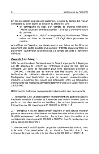 54                                                    Guide annoté du PCG 2005



En cas de cession des titres de placement, le solde du compte 50 (valeur
comptable au débit et prix de cession au crédit) est viré :
     • en contrepartie du débit d'un compte de charges financières
       " Moins-values sur titre de placement ", s'il s'agit d'une moins-value
       de cession ;
     • en contrepartie du crédit d'un compte de produits financiers " Plus-
       values sur titres de placement ", s'il s'agit d'une plus-value de
       cession.
A la clôture de l'exercice, les intérêts courus non échus sur les titres de
placement sont portés au débit d'un compte " Intérêts courus sur titres de
placement " (subdivision du compte 50). Ce compte est soldé à l'échéance
définitive.

Exemple 1 (en Ariary) :
30% des actions d'une Société Anonyme faisant appel public à l'épargne
ont été acquises le 15/10/N par l'entreprise X pour 30 000 000 au
comptant. Les coûts de transaction pour cette acquisition s'élèvent à
1 000 000. Il n'existe pas de marché actif des actions. Au 31/12/N,
l'utilisation de méthodes d'évaluation couramment         pratiquées à
Madagascar pour l'estimation de prix de cession transactionnelles
d'actions et l'examen des raisons des différences entre les estimations
obtenues de ces méthodes permet de déterminer une juste valeur fiable de
23 500 000.

Déterminer le traitement comptable dans chacun des trois cas suivants :

1/ - l'entreprise X est un établissement financier dont une partie de l'activité
habituelle consiste à acheter et à revendre des actions émises dans le
public en vue d'en soutirer un bénéfice ; les actions (instruments de
transaction) ont été revendues à 35 000 000 le 10/02/ N+1 ;

2/ - l'entreprise X est un établissement industriel et son service financier
place sa trésorerie excédentaire et inutilisée dans des achats d'actions de
Sociétés notoirement performantes ; les actions (titres disponibles à la
vente) ont été revendues à 35 000 000 le 10/02/N+1 après que l'entreprise
ait eu besoin de trésorerie ;

3/ - l'entreprise X avait l'intention de garder durablement les actions, mais
à la suite d'une détérioration de sa situation financière due à des
événements imprévus, elle a du les céder à 35 000 000 le 10/02/N+1.
 