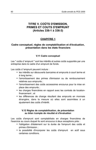 60                                                 Guide annoté du PCG 2005




                 TITRE V. COÛTS D'EMISSION,
                PRIMES ET COUTS D'EMPRUNT
                    (Articles 336-1 à 336-3)


                              CHAPITRE 1

Cadre conceptuel, règles de comptabilisation et d'évaluation,
          présentation dans les états financiers


                         V.11 Cadre conceptuel

Les " coûts d 'emprunt " sont les intérêts et autres coûts supportés par une
entreprise dans le cadre d'un emprunt de fonds.

Les coûts d 'emprunt peuvent inclure :
     • les intérêts sur découverts bancaires et emprunts à court terme et
       à long terme ;
     • l'amortissement des primes d'émission ou de remboursement
       relatives aux emprunts ;
     • l'amortissement des coûts accessoires encourus pour la mise en
       place des emprunts ;
     • les charges financières en rapport avec les contrats de location-
       financement ; et
     • les différences de change résultant des emprunts en monnaie
       étrangère, dans la mesure où elles sont assimilées à un
       ajustement des coûts d'intérêt.


           V.12 Règles de comptabilisation, de présentation
              au bilan /compte de résultat et d'évaluation

Les coûts d'emprunt sont comptabilisés en charges financières de
l'exercice au cours duquel ils sont encourus à deux exceptions près :
      • l'obligation d'étalement sur la durée de l'emprunt des coûts et
         primes d'émission ;
      • la possibilité d'incorporer les coûts d'emprunt en actif sous
         certaines conditions.
 