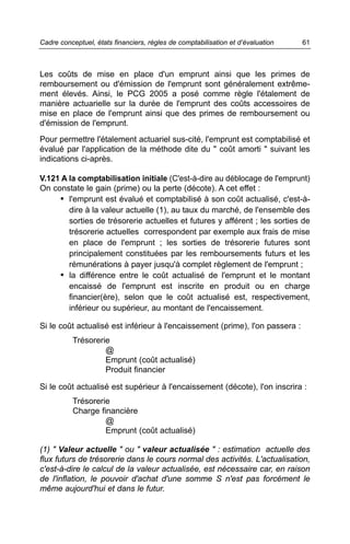 Cadre conceptuel, états financiers, règles de comptabilisation et d’évaluation   61



Les coûts de mise en place d'un emprunt ainsi que les primes de
remboursement ou d'émission de l'emprunt sont généralement extrême-
ment élevés. Ainsi, le PCG 2005 a posé comme règle l'étalement de
manière actuarielle sur la durée de l'emprunt des coûts accessoires de
mise en place de l'emprunt ainsi que des primes de remboursement ou
d'émission de l'emprunt.
Pour permettre l'étalement actuariel sus-cité, l'emprunt est comptabilisé et
évalué par l'application de la méthode dite du " coût amorti " suivant les
indications ci-après.

V.121 A la comptabilisation initiale (C'est-à-dire au déblocage de l'emprunt)
On constate le gain (prime) ou la perte (décote). A cet effet :
     • l'emprunt est évalué et comptabilisé à son coût actualisé, c'est-à-
        dire à la valeur actuelle (1), au taux du marché, de l'ensemble des
        sorties de trésorerie actuelles et futures y afférent ; les sorties de
        trésorerie actuelles correspondent par exemple aux frais de mise
        en place de l'emprunt ; les sorties de trésorerie futures sont
        principalement constituées par les remboursements futurs et les
        rémunérations à payer jusqu'à complet règlement de l'emprunt ;
     • la différence entre le coût actualisé de l'emprunt et le montant
        encaissé de l'emprunt est inscrite en produit ou en charge
        financier(ère), selon que le coût actualisé est, respectivement,
        inférieur ou supérieur, au montant de l'encaissement.

Si le coût actualisé est inférieur à l'encaissement (prime), l'on passera :
          Trésorerie
                   @
                   Emprunt (coût actualisé)
                   Produit financier

Si le coût actualisé est supérieur à l'encaissement (décote), l'on inscrira :
          Trésorerie
          Charge financière
                   @
                   Emprunt (coût actualisé)

(1) " Valeur actuelle " ou " valeur actualisée " : estimation actuelle des
flux futurs de trésorerie dans le cours normal des activités. L'actualisation,
c'est-à-dire le calcul de la valeur actualisée, est nécessaire car, en raison
de l'inflation, le pouvoir d'achat d'une somme S n'est pas forcément le
même aujourd'hui et dans le futur.
 
