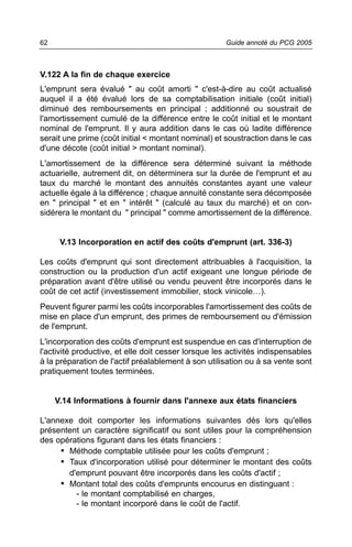 62                                                    Guide annoté du PCG 2005



V.122 A la fin de chaque exercice
L'emprunt sera évalué " au coût amorti " c'est-à-dire au coût actualisé
auquel il a été évalué lors de sa comptabilisation initiale (coût initial)
diminué des remboursements en principal ; additionné ou soustrait de
l'amortissement cumulé de la différence entre le coût initial et le montant
nominal de l'emprunt. Il y aura addition dans le cas où ladite différence
serait une prime (coût initial < montant nominal) et soustraction dans le cas
d'une décote (coût initial > montant nominal).
L'amortissement de la différence sera déterminé suivant la méthode
actuarielle, autrement dit, on déterminera sur la durée de l'emprunt et au
taux du marché le montant des annuités constantes ayant une valeur
actuelle égale à la différence ; chaque annuité constante sera décomposée
en " principal " et en " intérêt " (calculé au taux du marché) et on con-
sidérera le montant du " principal " comme amortissement de la différence.


      V.13 Incorporation en actif des coûts d'emprunt (art. 336-3)

Les coûts d'emprunt qui sont directement attribuables à l'acquisition, la
construction ou la production d'un actif exigeant une longue période de
préparation avant d'être utilisé ou vendu peuvent être incorporés dans le
coût de cet actif (investissement immobilier, stock vinicole…).
Peuvent figurer parmi les coûts incorporables l'amortissement des coûts de
mise en place d'un emprunt, des primes de remboursement ou d'émission
de l'emprunt.
L'incorporation des coûts d'emprunt est suspendue en cas d'interruption de
l'activité productive, et elle doit cesser lorsque les activités indispensables
à la préparation de l'actif préalablement à son utilisation ou à sa vente sont
pratiquement toutes terminées.


     V.14 Informations à fournir dans l'annexe aux états financiers

L'annexe doit comporter les informations suivantes dès lors qu'elles
présentent un caractère significatif ou sont utiles pour la compréhension
des opérations figurant dans les états financiers :
     • Méthode comptable utilisée pour les coûts d'emprunt ;
     • Taux d'incorporation utilisé pour déterminer le montant des coûts
       d'emprunt pouvant être incorporés dans les coûts d'actif ;
     • Montant total des coûts d'emprunts encourus en distinguant :
         - le montant comptabilisé en charges,
         - le montant incorporé dans le coût de l'actif.
 