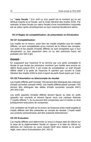 76                                                   Guide annoté du PCG 2005



La " base fiscale " d'un actif ou d'un passif est le montant qui lui est
attribué d'après la loi fiscale, soit le Code Général des Impôts (CGI). Par
exemple, la base fiscale (ou valeur fiscale) d'une immobilisation corporelle
est sa valeur après amortissement au taux maximal fiscalement admis.


 VII.12 Règles de comptabilisation, de présentation et d'évaluation

VII.121 Comptabilisation
Les impôts sur le revenu, aussi bien les impôts exigibles que les impôts
différés, ne sont comptabilisés qu'au moment de la clôture des comptes.
Les actifs et les passifs d'impôts différés ne sont enregistrés que si leur
récupération ou leur payement dans un ou des exercices futurs est
probable (Art 343-2 §2).

Exemple :
En supposant que l'exercice N se termine par une perte comptable et
fiscale et que toutes les prévisions montrent que l'entité sera encore en
déficit fiscal jusqu'à N+5, il est inutile de comptabiliser un actif d'impôt
différé relatif à la perte de l'exercice N sachant que suivant le Code
Général des Impôts (CGI) le droit à report de perte fiscal expire par 3 ans.

VII.122 Présentation au bilan/compte de résultat
Les impôts différés-actif (compte 133) doivent être distingués des créances
d'impôt courantes (compte 4445). Les impôts différés-passif (compte 134)
doivent être distingués des dettes d'impôt courantes (compte 4441)
(Art 343-2 §3).

Les actifs (passifs) d'impôts différés doivent figurer au bilan en actifs
(passifs) non courants et doivent figurer sous une rubrique distincte
(" Impôts différés "). Ils ne peuvent être compensés sauf s'il existe un droit
juridiquement exécutoire de compenser.

Une ventilation de l'impôt sur le revenu de l'exercice entre impôt exigible et
impôts différés doit être présentée au compte de résultat. L'impôt relatif
aux produits extraordinaires doit être présenté distinctement.

VII.123 Evaluation
Les impôts différés sont déterminés ou revus à chaque date de clôture sur
la base de la réglementation fiscale en vigueur à la date de clôture ou
attendue sur l'exercice au cours duquel l'actif sera réalisé ou le passif
réglé, sans calcul d'actualisation (Art. 343-3).
 