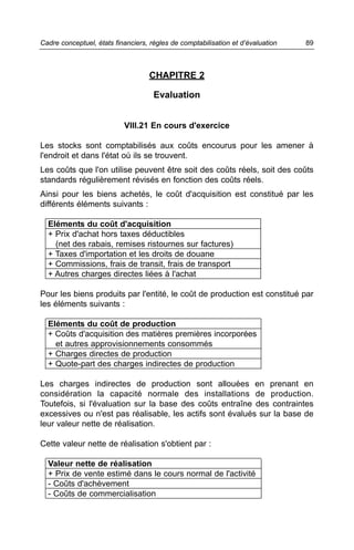 Cadre conceptuel, états financiers, règles de comptabilisation et d’évaluation   89



                                   CHAPITRE 2

                                     Evaluation


                           VIII.21 En cours d'exercice

Les stocks sont comptabilisés aux coûts encourus pour les amener à
l'endroit et dans l'état où ils se trouvent.
Les coûts que l'on utilise peuvent être soit des coûts réels, soit des coûts
standards régulièrement révisés en fonction des coûts réels.
Ainsi pour les biens achetés, le coût d'acquisition est constitué par les
différents éléments suivants :

  Eléments du coût d'acquisition
  + Prix d'achat hors taxes déductibles
    (net des rabais, remises ristournes sur factures)
  + Taxes d'importation et les droits de douane
  + Commissions, frais de transit, frais de transport
  + Autres charges directes liées à l'achat

Pour les biens produits par l'entité, le coût de production est constitué par
les éléments suivants :

  Eléments du coût de production
  + Coûts d'acquisition des matières premières incorporées
    et autres approvisionnements consommés
  + Charges directes de production
  + Quote-part des charges indirectes de production

Les charges indirectes de production sont allouées en prenant en
considération la capacité normale des installations de production.
Toutefois, si l'évaluation sur la base des coûts entraîne des contraintes
excessives ou n'est pas réalisable, les actifs sont évalués sur la base de
leur valeur nette de réalisation.

Cette valeur nette de réalisation s'obtient par :

  Valeur nette de réalisation
  + Prix de vente estimé dans le cours normal de l'activité
  - Coûts d'achèvement
  - Coûts de commercialisation
 