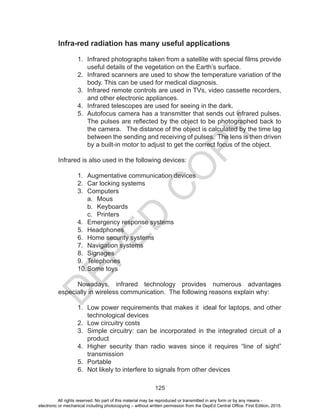 D
EPED
C
O
PY
125
Infra-red radiation has many useful applications
1. Infrared photographs taken from a satellite with special films provide
useful details of the vegetation on the Earth’s surface.
2. Infrared scanners are used to show the temperature variation of the
body. This can be used for medical diagnosis.
3. Infrared remote controls are used in TVs, video cassette recorders,
and other electronic appliances.
4. Infrared telescopes are used for seeing in the dark.
5. Autofocus camera has a transmitter that sends out infrared pulses.
The pulses are reflected by the object to be photographed back to
the camera. The distance of the object is calculated by the time lag
between the sending and receiving of pulses. The lens is then driven
by a built-in motor to adjust to get the correct focus of the object.
Infrared is also used in the following devices:
1. Augmentative communication devices
2. Car locking systems
3. Computers
a. Mous
b. Keyboards
c. Printers
4. Emergency response systems
5. Headphones
6. Home security systems
7. Navigation systems
8. Signages
9. Telephones
10.Some toys
Nowadays, infrared technology provides numerous advantages
especially in wireless communication. The following reasons explain why:
1. Low power requirements that makes it ideal for laptops, and other
technological devices
2. Low circuitry costs
3. Simple circuitry: can be incorporated in the integrated circuit of a
product
4. Higher security than radio waves since it requires “line of sight”
transmission
5. Portable
6. Not likely to interfere to signals from other devices
All rights reserved. No part of this material may be reproduced or transmitted in any form or by any means -
electronic or mechanical including photocopying – without written permission from the DepEd Central Office. First Edition, 2015.
 