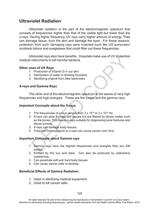 D
EPED
C
O
PY
128
Ultraviolet Radiation
Ultraviolet radiation is the part of the electromagnetic spectrum that
consists of frequencies higher than that of the visible light but lower than the
x-rays. Having higher frequency, UV rays carry higher amount of energy. They
can damage tissue, burn the skin and damage the eyes. For these reasons,
protection from such damaging rays were invented such like UV sunscreen/
sunblock lotions and eyeglasses that could filter out these frequencies.
Ultraviolet rays also have benefits. Hospitals make use of UV to sterilize
medical instruments to kill harmful bacteria.
Other uses of UV Rays
1. Production of Vitamin D in our skin
2. Sterilization of water in drinking fountains
3. Identifying original from fake banknotes
X-rays and Gamma Rays
The other end of the electromagnetic spectrum is the waves of very high
frequencies and high energies. These are the x-rays and the gamma rays.
Important Concepts about the X-rays
1. The frequencies of x-rays ranges from 3 x 1016
to 3 x 1019
Hz.
2. X-rays can pass through soft tissues but are filtered by dense matter such
as the bones. This makes x-rays suitable for diagnosing bone fractures and
dense tumors.
3. X-rays can damage body tissues.
4. Frequent/Overexposure to x-rays can cause cancer over time.
Important Concepts about Gamma rays
1. Gamma rays have the highest frequencies and energies than any EM
waves.
2. Emitted by the sun and stars. Can also be produced by radioactive
substances.
3. Can penetrate soft and hard body tissues.
4. Can cause cancer cells to develop.
Beneficial Effects of Gamma Radiation:
1. Used in sterilizing medical equipment.
2. Used to kill cancer cells.
All rights reserved. No part of this material may be reproduced or transmitted in any form or by any means -
electronic or mechanical including photocopying – without written permission from the DepEd Central Office. First Edition, 2015.
 