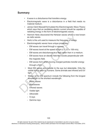 D
EPED
C
O
PY
129
Summary
• A wave is a disturbance that transfers energy.
• Electromagnetic wave is a disturbance in a field that needs no
material medium.
• James Clerk Maxwell formulated the Electromagnetic Wave Theory
which says that an oscillating electric current should be capable of
radiating energy in the form of electromagnetic waves.
• Heinrich Hertz discovered the Hertzian waves which is now known
as radio waves.
• Hertz is the unit used to measure the frequency of waves.
• Electromagnetic waves have unique properties.
- EM waves can travel through a vacuum.
- EM waves travel at the speed of light (c = 3.0 x 108 m/s).
- EM waves are disturbances in a field rather than in a medium.
- EM waves have an electric field that travels perpendicular with
the magnetic field.
- EM waves form when moving charged particles transfer energy
through a field.
• Most EM waves are invisible to the eye but detectable. Only the
visible light is seen by humans. Some animals see infrared and UV
light.
• Waves in the EM spectrum include the following from the longest
wavelength to the shortest wavelength:
- Radio waves
- Microwaves
- Infrared waves
- Visible light
- Ultraviolet
- X-rays
- Gamma rays
All rights reserved. No part of this material may be reproduced or transmitted in any form or by any means -
electronic or mechanical including photocopying – without written permission from the DepEd Central Office. First Edition, 2015.
 