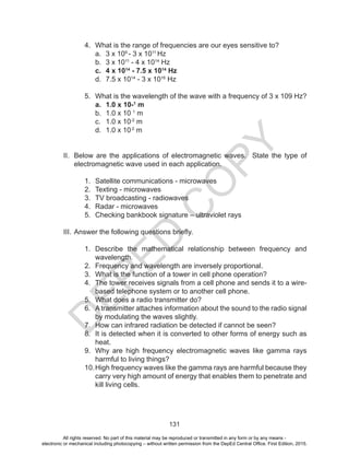 D
EPED
C
O
PY
131
4. What is the range of frequencies are our eyes sensitive to?
a. 3 x 109
- 3 x 1011
Hz
b. 3 x 1011
- 4 x 1014
Hz
c. 4 x 1014
- 7.5 x 1014
Hz
d. 7.5 x 1014
- 3 x 1016
Hz
5. What is the wavelength of the wave with a frequency of 3 x 109 Hz?
a. 1.0 x 10-1
m
b. 1.0 x 10 1
m
c. 1.0 x 10-2
m
d. 1.0 x 10 2
m
II. Below are the applications of electromagnetic waves. State the type of
electromagnetic wave used in each application.
1. Satellite communications - microwaves
2. Texting - microwaves
3. TV broadcasting - radiowaves
4. Radar - microwaves
5. Checking bankbook signature – ultraviolet rays
III. Answer the following questions briefly.
1. Describe the mathematical relationship between frequency and
wavelength.
2. Frequency and wavelength are inversely proportional.
3. What is the function of a tower in cell phone operation?
4. The tower receives signals from a cell phone and sends it to a wire-
based telephone system or to another cell phone.
5. What does a radio transmitter do?
6. A transmitter attaches information about the sound to the radio signal
by modulating the waves slightly.
7. How can infrared radiation be detected if cannot be seen?
8. It is detected when it is converted to other forms of energy such as
heat.
9. Why are high frequency electromagnetic waves like gamma rays
harmful to living things?
10.High frequency waves like the gamma rays are harmful because they
carry very high amount of energy that enables them to penetrate and
kill living cells.
All rights reserved. No part of this material may be reproduced or transmitted in any form or by any means -
electronic or mechanical including photocopying – without written permission from the DepEd Central Office. First Edition, 2015.
 