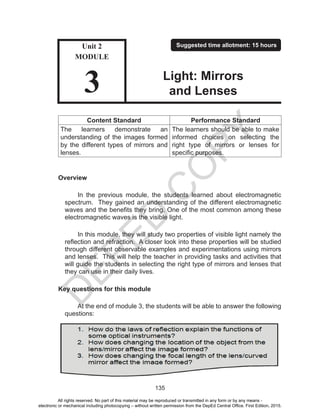 D
EPED
C
O
PY
135
Content Standard Performance Standard
The learners demonstrate an
understanding of the images formed
by the different types of mirrors and
lenses.
The learners should be able to make
informed choices on selecting the
right type of mirrors or lenses for
specific purposes.
Overview
In the previous module, the students learned about electromagnetic
spectrum. They gained an understanding of the different electromagnetic
waves and the benefits they bring. One of the most common among these
electromagnetic waves is the visible light.
In this module, they will study two properties of visible light namely the
reflection and refraction. A closer look into these properties will be studied
through different observable examples and experimentations using mirrors
and lenses. This will help the teacher in providing tasks and activities that
will guide the students in selecting the right type of mirrors and lenses that
they can use in their daily lives.
Key questions for this module
At the end of module 3, the students will be able to answer the following
questions:
Unit 2
MODULE
3
Suggested time allotment: 15 hours
Light: Mirrors
and Lenses
All rights reserved. No part of this material may be reproduced or transmitted in any form or by any means -
electronic or mechanical including photocopying – without written permission from the DepEd Central Office. First Edition, 2015.
 