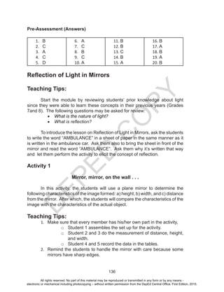 D
EPED
C
O
PY
136
Pre-Assessment (Answers)
1. B
2. C
3. A
4. C
5. D
6. A
7. C
8. B
9. C
10. A
11. B
12. B
13. C
14. B
15. A
16. B
17. A
18. B
19. A
20. B
Reflection of Light in Mirrors
Teaching Tips:
Start the module by reviewing students’ prior knowledge about light
since they were able to learn these concepts in their previous years (Grades
7and 8). The following questions may be asked for review:
•	 What is the nature of light?
•	 What is reflection?
To introduce the lesson on Reflection of Light in Mirrors, ask the students
to write the word “AMBULANCE” in a sheet of paper in the same manner as it
is written in the ambulance car. Ask them also to bring the sheet in front of the
mirror and read the word “AMBULANCE”. Ask them why it’s written that way
and let them perform the activity to elicit the concept of reflection.
Activity 1
Mirror, mirror, on the wall . . .
In this activity, the students will use a plane mirror to determine the
following characteristics of the image formed: a) height, b) width, and c) distance
from the mirror. After which, the students will compare the characteristics of the
image with the characteristics of the actual object.
Teaching Tips:
1. Make sure that every member has his/her own part in the activity,
o Student 1 assembles the set up for the activity.
o Student 2 and 3 do the measurement of distance, height,
and width.
o Student 4 and 5 record the data in the tables.
2. Remind the students to handle the mirror with care because some
mirrors have sharp edges.
All rights reserved. No part of this material may be reproduced or transmitted in any form or by any means -
electronic or mechanical including photocopying – without written permission from the DepEd Central Office. First Edition, 2015.
 