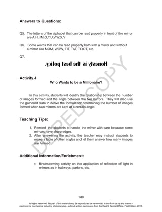 D
EPED
C
O
PY
140
Answers to Questions:
Q5. The letters of the alphabet that can be read properly in front of the mirror
are A,H,I,M,O,T,U,V,W,X,Y
Q6. Some words that can be read properly both with a mirror and without
a mirror are MOM, WOW, TIT, TAT, TOOT, etc.
Q7.
Activity 4
Who Wants to be a Millionaire?
In this activity, students will identify the relationship between the number
of images formed and the angle between the two mirrors. They will also use
the gathered data to derive the formula for determining the number of images
formed when two mirrors are kept at a certain angle.
Teaching Tips:
1. Remind the students to handle the mirror with care because some
mirrors have sharp edges.
2. After answering the activity, the teacher may instruct students to
make a table of other angles and let them answer how many images
are formed.
Additional Information/Enrichment:
•	 Brainstorming activity on the application of reflection of light in
mirrors as in hallways, parlors, etc.
All rights reserved. No part of this material may be reproduced or transmitted in any form or by any means -
electronic or mechanical including photocopying – without written permission from the DepEd Central Office. First Edition, 2015.
 