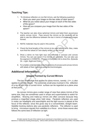 D
EPED
C
O
PY
142
Teaching Tips:
1. To introduce reflection on non-flat mirrors, ask the following questions:
•	 Have you seen your image on the two sides of clear spoon?
•	 What do you notice about your image on each of the two sides
of the spoon?
•	 How will you compare your image from the two sides of the
spoon?
2. The teacher can also show spherical mirrors and label them as concave
and/or convex mirror. Pass around the mirrors so the students will be
able to see the difference between the two in terms of shape and images
formed.
3. NSTIC materials may be used in this activity.
4. Check the focal lengths of the mirrors to be used before hand. Also, make
sure that the values of f are clearly written on the mirrors.
5. Show a demo on how light rays are reflected in concave and convex
mirrors. You can use spoon if no mirrors are available. You can also use
the segment in CONSTEL: Physics in Everyday Life to show this. (Episode
32 – Light, Sight and Color).
6. For a better understanding show illustrations of concave and convex mirrors
with labels of their important points and terminologies.
Additional Information:
Images Formed by Curved Mirrors
The law of reflection that applies for plane mirrors, namely ∠i = ∠r, also
applies to curved mirrors. The extremely small area involved in the reflection
of a ray of light from a curved mirror surface can be regarded as a plane area
at that point.
As convex mirrors give a wider range of view than plane mirrors of the
same size, they are sometimes used in shops and supermarkets to watch for
shoplifters. Shaving and make-up mirrors are often concave because they
produce a magnified image when held close. Parabolic reflectors are used
in motor car headlights and searchlights and the light source is placed at the
focus of the reflector, since this gives way to a concentrated, straight beam.
Satellite tracking stations also use parabolic reflectors. The reflector is used
to bring microwave signals from satellites to a focus since these waves also
follows the same laws of reflection as light.
All rights reserved. No part of this material may be reproduced or transmitted in any form or by any means -
electronic or mechanical including photocopying – without written permission from the DepEd Central Office. First Edition, 2015.
 