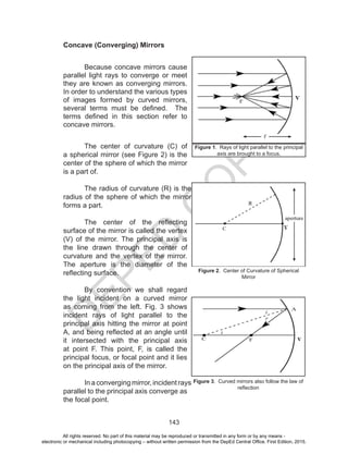D
EPED
C
O
PY
143
Concave (Converging) Mirrors
Because concave mirrors cause
parallel light rays to converge or meet
they are known as converging mirrors.
In order to understand the various types
of images formed by curved mirrors,
several terms must be defined. The
terms defined in this section refer to
concave mirrors.
The center of curvature (C) of
a spherical mirror (see Figure 2) is the
center of the sphere of which the mirror
is a part of.
The radius of curvature (R) is the
radius of the sphere of which the mirror
forms a part.
The center of the reflecting
surface of the mirror is called the vertex
(V) of the mirror. The principal axis is
the line drawn through the center of
curvature and the vertex of the mirror.
The aperture is the diameter of the
reflecting surface.
By convention we shall regard
the light incident on a curved mirror
as coming from the left. Fig. 3 shows
incident rays of light parallel to the
principal axis hitting the mirror at point
A, and being reflected at an angle until
it intersected with the principal axis
at point F. This point, F, is called the
principal focus, or focal point and it lies
on the principal axis of the mirror.
In a converging mirror, incident rays
parallel to the principal axis converge as
the focal point.
Figure 3. Curved mirrors also follow the law of
reflection
Figure 1. Rays of light parallel to the principal
axis are brought to a focus.
Figure 2. Center of Curvature of Spherical
Mirror
All rights reserved. No part of this material may be reproduced or transmitted in any form or by any means -
electronic or mechanical including photocopying – without written permission from the DepEd Central Office. First Edition, 2015.
 