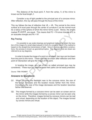 D
EPED
C
O
PY
144
The distance of the focal point, F, from the vertex, V, of the mirror is
known as the focal length, f.
Consider a ray of light parallel to the principal axis of a concave mirror.
After reflection, this ray will pass through the focus of the mirror.
This ray follows the law of reflection that The normal to the mirror
surface at A must pass through the center of curvature C as the normal must
be a radius of the sphere of which the mirror forms a part. Hence, the angles
marked are equal. This means that FC = FA since triangle AFC is
an isosceles triangle and FA = VF.
Ray Tracing
It is possible to use scale drawings and graphical methods to obtain the loca-
tion of the image of a small object placed in front of a concave mirror. The method is
based on the straight-line transmission of light. Since it involves geometric construc-
tions, the process is known as geometrical optics. The diagrams that are drawn are
referred to as ray diagrams.
In order to locate the image of a point on an object, two rays can be drawn
from the point to the mirror. These rays can be drawn after reflection and their
point of intersection will give the image of the point.
In locating the image, any two of four so called principal rays may be
considered. These rays are used because their paths can be easily predicted.
Source: TRM: PASMEP
Answers to Questions:
Q1. When you bring the flashlight near to the concave mirror, the size of
the image increases and the location moves farther from the mirror.
Conversely, the size of the image decreases and the location becomes
farther the observer.
Q2. The images formed by a concave mirror can be seen on screen and on
the mirror while the images formed by a convex mirror can be seen only
on the mirror. Therefore, images formed by concave mirrors can be real
and virtual, depending on the location of the object. The images formed
by convex mirrors are virtual.
All rights reserved. No part of this material may be reproduced or transmitted in any form or by any means -
electronic or mechanical including photocopying – without written permission from the DepEd Central Office. First Edition, 2015.
 