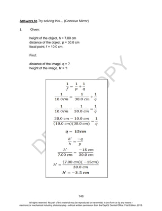 D
EPED
C
O
PY
148
Answers to Try solving this… (Concave Mirror)
1. Given:
height of the object, h = 7.00 cm
distance of the object, p = 30.0 cm
focal point, f = 10.0 cm
Find:
distance of the image, q = ?
height of the image, h’ = ?
All rights reserved. No part of this material may be reproduced or transmitted in any form or by any means -
electronic or mechanical including photocopying – without written permission from the DepEd Central Office. First Edition, 2015.
 