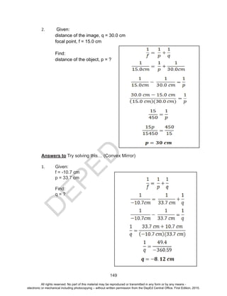 D
EPED
C
O
PY
149
2. Given:
distance of the image, q = 30.0 cm
focal point, f = 15.0 cm
Find:
distance of the object, p = ?
Answers to Try solving this… (Convex Mirror)
1. Given:
f = -10.7 cm
p = 33.7 cm
Find:
q = ?
All rights reserved. No part of this material may be reproduced or transmitted in any form or by any means -
electronic or mechanical including photocopying – without written permission from the DepEd Central Office. First Edition, 2015.
 