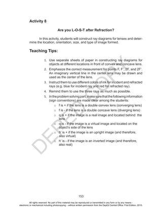 D
EPED
C
O
PY
153
Activity 8
Are you L-O-S-T after Refraction?
In this activity, students will construct ray diagrams for lenses and deter-
mine the location, orientation, size, and type of image formed.
Teaching Tips:
1. Use separate sheets of paper in constructing ray diagrams for
objects at different locations in front of convex and concave lens.
2. Emphasize the correct measurement for points F, F’, 2F, and 2F’.
An imaginary vertical line in the center lens may be drawn and
used as the center of the lens.
3. Instruct them to use different colors of ink for incident and refracted
rays (e.g. blue for incident ray and red for refracted ray).
4. Remind them to use the three rays as much as possible.
5. Intheproblemsolvingpart,makesurethatthefollowinginformation
(sign conventions) are made clear among the students:
o f is + if the lens is a double convex lens (converging lens)
o f is - if the lens is a double concave lens (diverging lens)
o q is + if the image is a real image and located behind the
lens
o q is - if the image is a virtual image and located on the
object’s side of the lens
o h’ is + if the image is an upright image (and therefore,
also virtual)
o h’ is - if the image is an inverted image (and therefore,
also real)
All rights reserved. No part of this material may be reproduced or transmitted in any form or by any means -
electronic or mechanical including photocopying – without written permission from the DepEd Central Office. First Edition, 2015.
 