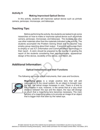D
EPED
C
O
PY
158
Activity 9
Making Improvised Optical Device
In this activity, students will improvise optical device such as pinhole
camera, periscope, microscope, and telescope.
Teaching Tips:
Before performing the activity, the students are tasked to do some
researches on how to make or improvise optical device such as pinhole
camera, periscope, microscope, and telescope. The students may also
use other materials other than the materials indicated in the activity. The
students accomplish the Problem Solving Sheet and the teacher may
employ group reporting about their output. If possible, encourage them
to employ or use ICT (Information and Communications Technology) in
their report. A rubric should be prepared by the teacher in grading the
report of the students considering their resourcefulness, appearance/
design of the device, durability of the device, oral report, etc.
Additional Information:
Optical Instruments and their Functions
The following are some optical instruments, their uses and functions.
Magnifying glass is a single positive lens that will add
convergence to the visual system. As an object is brought near
the eye, the retinal image increases in size. There is a limit to
this increase in size, however, in the sense that at a very short
distance between the eye and the object, the rays will diverge
so much that a magnifying lens becomes necessary. The main
function of a magnifying glass is to provide an image of an object
that is bigger than that seen by the naked eye.
All rights reserved. No part of this material may be reproduced or transmitted in any form or by any means -
electronic or mechanical including photocopying – without written permission from the DepEd Central Office. First Edition, 2015.
 