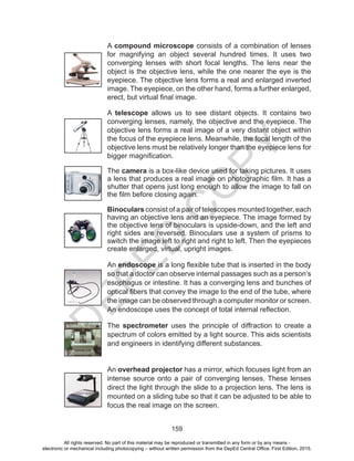 D
EPED
C
O
PY
159
A compound microscope consists of a combination of lenses
for magnifying an object several hundred times. It uses two
converging lenses with short focal lengths. The lens near the
object is the objective lens, while the one nearer the eye is the
eyepiece. The objective lens forms a real and enlarged inverted
image. The eyepiece, on the other hand, forms a further enlarged,
erect, but virtual final image.
A telescope allows us to see distant objects. It contains two
converging lenses, namely, the objective and the eyepiece. The
objective lens forms a real image of a very distant object within
the focus of the eyepiece lens. Meanwhile, the focal length of the
objective lens must be relatively longer than the eyepiece lens for
bigger magnification.
The camera is a box-like device used for taking pictures. It uses
a lens that produces a real image on photographic film. It has a
shutter that opens just long enough to allow the image to fall on
the film before closing again.
Binoculars consist of a pair of telescopes mounted together, each
having an objective lens and an eyepiece. The image formed by
the objective lens of binoculars is upside-down, and the left and
right sides are reversed. Binoculars use a system of prisms to
switch the image left to right and right to left. Then the eyepieces
create enlarged, virtual, upright images.
An endoscope is a long flexible tube that is inserted in the body
so that a doctor can observe internal passages such as a person’s
esophagus or intestine. It has a converging lens and bunches of
optical fibers that convey the image to the end of the tube, where
the image can be observed through a computer monitor or screen.
An endoscope uses the concept of total internal reflection.
The spectrometer uses the principle of diffraction to create a
spectrum of colors emitted by a light source. This aids scientists
and engineers in identifying different substances.
An overhead projector has a mirror, which focuses light from an
intense source onto a pair of converging lenses. These lenses
direct the light through the slide to a projection lens. The lens is
mounted on a sliding tube so that it can be adjusted to be able to
focus the real image on the screen.
All rights reserved. No part of this material may be reproduced or transmitted in any form or by any means -
electronic or mechanical including photocopying – without written permission from the DepEd Central Office. First Edition, 2015.
 