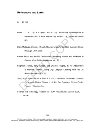 D
EPED
C
O
PY
161
References and Links
A. Books
Belen, J.G., A.I Yap, E.B Ogena, and A.I Yap. Addressing Misconceptions in
Mathematics and Science. Quezon City: NISMED UP Diliman and DOST-
SEI.
Littell, McDougal. Science, Integrated Course 1, Teacher’s Edition. Evanston, Illinois:
McDougal Littell, 2005.
Padua, Alicia, and Ricardo Crisostomo. Laboratory Manual and Workbook in
Physics. Vibal Publishing House, Inc., 2011.
Shipman, James, Jerry Wilson, and Charles Higgins, Jr. An Introduction
to Physical Science. Pasig City: Cengage Learning Asia Pte Ltd
(Philippine Branch), 2013.
Young, H. D., Freedman, R. A., Ford, A. L. (2012), Sears and Zemansky’s University
Physics with Modern Physics – 13th
Ed., San Francisco: Addison-Wesley
Pearson Education, Inc.
Science and Technology Textbook for Fourth Year, Revised Edition, 2004,
SEMP.
All rights reserved. No part of this material may be reproduced or transmitted in any form or by any means -
electronic or mechanical including photocopying – without written permission from the DepEd Central Office. First Edition, 2015.
 