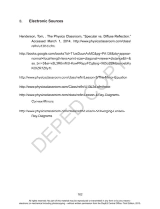 D
EPED
C
O
PY
162
B. Electronic Sources
Henderson, Tom, . The Physics Classroom, “Specular vs. Diffuse Reflection.”
Accessed March 1, 2014. http://www.physicsclassroom.com/class/
refln/u13l1d.cfm.
http://books.google.com/books?id=71zxDuunAvMC&pg=PA136&dq=appear-
normal+focal-length-lens+print-size+diagonal+viewer+distance&lr=&
as_brr=3&ei=x8L3R6mMJI-KswPRspyFCg&sig=X65o2ElkUmnoebKy
KOIZR7Z0y1I.
http://www.physicsclassroom.com/class/refln/Lesson-3/The-Mirror-Equation
http://www.physicsclassroom.com/Class/refln/U13L3d.cfm#note
http://www.physicsclassroom.com/class/refln/Lesson-4/Ray-Diagrams-
Convex-Mirrors
http://www.physicsclassroom.com/class/refrn/Lesson-5/Diverging-Lenses-
Ray-Diagrams
All rights reserved. No part of this material may be reproduced or transmitted in any form or by any means -
electronic or mechanical including photocopying – without written permission from the DepEd Central Office. First Edition, 2015.
 