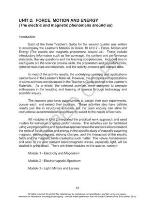 D
EPED
C
O
PY
54
UNIT 2: FORCE, MOTION AND ENERGY
(The electric and magnetic phenomena around us)
Introduction
Each of the three Teacher’s Guide for the second quarter was written
to accompany the Learner’s Material in Grade 10 Unit 2 – Force, Motion and
Energy (The electric and magnetic phenomena around us). These include
introductory information such as the coverage, the content and performance
standards, the key questions and the learning competencies. Included also in
each guide are the science process skills, the preparation and procedure hints,
optional resources and materials, and the activity answers and sample data.
In most of the activity results, the underlying concepts and applications
can be found in the Learner’s Material. However, the principles and applications
of some activities are discussed in the Teacher’s Guide and not in the Learner’s
Materials. As a whole, the selected activities were designed to promote
enthusiasm in the teaching and learning of science through technology and
scientific inquiry.
The learners also have opportunities to design their own experiments,
pursue each, and extend their inquiries. These activities also have definite
results just like in structured activities, but the open enquiry can allow for
instructional accommodation and creativity suited to the needs of learners.
All modules in Unit 2 integrated the practical work approach and used
models for individual or group performances. The activities can be facilitated
usingvaryinginductiveanddeductiveapproachessothelearnerswillunderstand
the roles of force, motion and energy in the specific study of naturally occurring
magnets, electromagnets, moving charges, and the interaction of the electric
fields and the magnetic fields created by such matter. The nature, transmission
and uses of the ever present electromagnetic waves, especially light, will be
studied in great detail. There are three modules in this quarter, namely:
Module 1 - Electricity and Magnetism
Module 2 - Electromagnetic Spectrum
Module 3 - Light: Mirrors and Lenses
All rights reserved. No part of this material may be reproduced or transmitted in any form or by any means -
electronic or mechanical including photocopying – without written permission from the DepEd Central Office. First Edition, 2015.
 