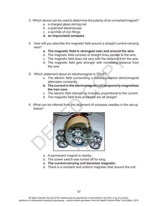 D
EPED
C
O
PY
57
3. Which device can be used to determine the polarity of an unmarked magnet?
a. a charged glass stirring rod
b. a gold-leaf electroscope
c. a sprinkle of iron filings
d. an improvised compass
4. How will you describe the magnetic field around a straight current-carrying
wire?
a. The magnetic field is strongest near and around the wire.
b. The magnetic field consists of straight lines parallel to the wire.
c. The magnetic field does not vary with the distance from the wire.
d. The magnetic field gets stronger with increasing distance from
the wire.
5. Which statement about an electromagnet is TRUE?
a. The electric field surrounding a battery-powered electromagnet
alternates constantly.
b. The current in the electromagnet coil temporarily magnetizes
the iron core.
c. The electric field strength is inversely proportional to the current.
d. The magnetic field lines produced are all straight.
6. What can be inferred from the alignment of compass needles in the set-up
below?
a. A permanent magnet is nearby.
b. The power switch was turned off for long.
c. The current-carrying coil becomes magnetic.
d. There is a constant and uniform magnetic field around the coil.
All rights reserved. No part of this material may be reproduced or transmitted in any form or by any means -
electronic or mechanical including photocopying – without written permission from the DepEd Central Office. First Edition, 2015.
 