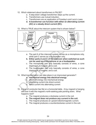 D
EPED
C
O
PY
59
12. Which statement about transformers is FALSE?
a. A step-down voltage transformer steps up the current.
b. Transformers use mutual induction.
c. Transformers are an application of Faraday’s and Lenz’s Laws.
d. A transformer can function with either an alternating current
(AC) or a steady direct current (DC).
13. What is TRUE about the intercom system that is shown below?
a. The part A of the intercom system serves as a microphone only,
while part C serves as a loudspeaker only.
b. Either parts A and C of the intercom when switched as such
can be used as a microphone or as a loudspeaker.
c. The microphone part only basically consists of wires, a cone
diaphragm, a magnet, and a coil.
d. The loudspeaker part only basically consists of wires, a cone
diaphragm, a magnet, and a coil.
14. What transformation can take place in an improvised generator?
a. mechanical energy into electrical energy
b. electrical energy into mechanical energy
c. alternating current into direct current
d. direct current into alternating current
15. A loop of conductor lies flat on a horizontal table. A toy magnet is hanging
still over it with the magnet’s north-seeking pole pointing down. What
happens next?
a. The magnet produces a clockwise current in the coil.
b. The magnet does not produce any current in the coil.
c. The magnet produces an upward electromagnetic current.
d. The magnet produces a counterclockwise current in the coil.
All rights reserved. No part of this material may be reproduced or transmitted in any form or by any means -
electronic or mechanical including photocopying – without written permission from the DepEd Central Office. First Edition, 2015.
 