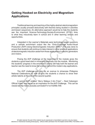 D
EPED
C
O
PY
60
Getting Hooked on Electricity and Magnetism
Applications
Traditional learning and teaching of the highly abstract electromagnetism
principles usually proceed deductively with theories being studied in activities
and lesson sequences. An alternative approach would be to help the students
see the important Science-Technology-Society-Environment (STSE) links
to what they inductively learn in school and in other learning venues and
opportunities.
Integrated in the Learner’s Materials were technology-based questions
and a sample enrichment output like the “Octo-Challenge Audio-Visual
Production (AVP) Using Electromagnetic Induction (EMI).” This was done to
ensure that students will continue to take interest in other practical applications
of electromagnetic induction aside from those applications in electric generators
and motors.
Posing the AVP challenge at the beginning of the module gives the
students a good head start in immersing positively into the module. Monitoring
the students’ progress in the enrichment activity will help both the learner and
teacher see the need to know the science behind the modern-day applications.
The AVP challenge can also be an avenue to showcase Philippine
National Celebrations as well as give the students a chance to show their
artistic talents at the end of the second quarter.
A sample AVP entitled “Ako’y Malaya (I Am Free)” – Noel Cabangon
Official Video” may serve as an inspiration for the AVP Challenge. This can be
viewed at http://www.youtube.com/watch?v=w1InDNE-rhM.
All rights reserved. No part of this material may be reproduced or transmitted in any form or by any means -
electronic or mechanical including photocopying – without written permission from the DepEd Central Office. First Edition, 2015.
 
