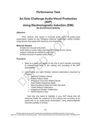D
EPED
C
O
PY
61
Performance Task
An Octo Challenge Audio-Visual Production
(AVP)
Using Electromagnetic Induction (EMI)
An Enrichment Activity
Objective:
Plan, perform and record a 5-minute audio alone or audio-visual
presentation related to any Philippine National Celebration during October
using devices that apply both electricity and magnetism.
Materials Needed:
at least one musical instrument
audio alone or audio-video recording technology of your choice
support materials as needed by your team
printed transcript of spoken parts of AVP
Procedure:
1. Meet as a group and agree on the role of each member according
to interests and skills in the making and recording of the AVP
presentation.
2. Listed below are eight October national celebrations observed by
Filipinos:
• National Children’s Month
• Elderly Filipino Week
• Philippine Consumer Welfare Month
• Food Safety Awareness Week
• Moral Guidance Week for Public Servants
• United Nations Celebration
• Indigenous People’s Celebration
• World Teacher’s Day
Use only one event to highlight in your AVP tribute that will
introduce briefly the audience to the making and recording of an
audio-only or an audio-visual presentation using electromagnetic
induction partially or entirely.
All rights reserved. No part of this material may be reproduced or transmitted in any form or by any means -
electronic or mechanical including photocopying – without written permission from the DepEd Central Office. First Edition, 2015.
 