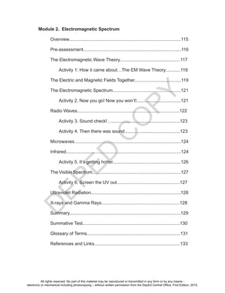 D
EPED
C
O
PY
Module 2. Electromagnetic Spectrum
Overview.........................................................................................115
Pre-assessment..............................................................................116
The Electromagnetic Wave Theory................................................117
Activity 1: How it came about…The EM Wave Theory............118
The Electric and Magnetic Fields Together.....................................119
The Electromagnetic Spectrum......................................................121
Activity 2. Now you go! Now you won’t!...................................121
Radio Waves.................................................................................122
Activity 3. Sound check!…......................................................123
Activity 4. Then there was sound............................................123
Microwaves.....................................................................................124
Infrared...........................................................................................124
Activity 5. It’s getting hotter......................................................126
The Visible Spectrum......................................................................127
Activity 6. Screen the UV out..................................................127
Ultraviolet Radiation.......................................................................128
X-rays and Gamma Rays..............................................................128
Summary........................................................................................129
Summative Test.............................................................................130
Glossary of Terms..........................................................................131
References and Links....................................................................133
All rights reserved. No part of this material may be reproduced or transmitted in any form or by any means -
electronic or mechanical including photocopying – without written permission from the DepEd Central Office. First Edition, 2015.
 